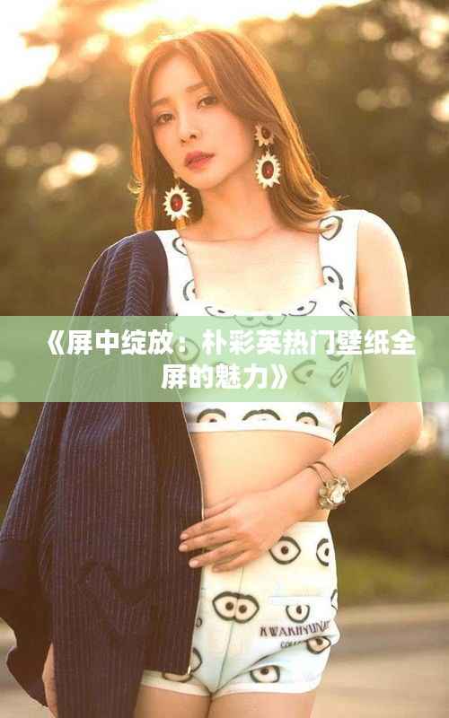 《屏中绽放:朴彩英热门壁纸全屏的魅力》