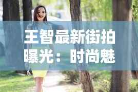 王智最新街拍曝光:时尚魅力再升级,街头演绎不凡风采