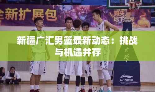 新疆广汇男篮最新动态:挑战与机遇并存