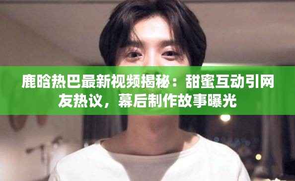 鹿晗热巴最新视频揭秘：甜蜜互动引网友热议，幕后制作故事曝光