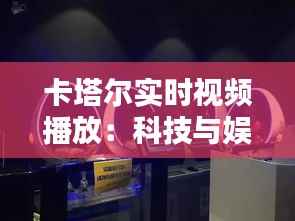 卡塔尔实时视频播放:科技与娱乐的完美融合