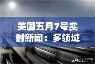 美国五月7号实时新闻:多领域动态一览