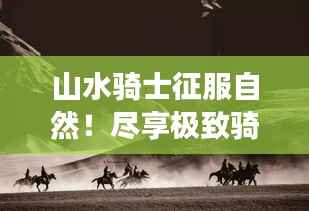山水骑士征服自然!尽享极致骑士之旅攻略