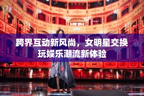 跨界互动新风尚,女明星交换玩娱乐潮流新体验