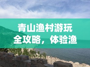 青山渔村游玩全攻略，体验渔村风情，畅游自然美景